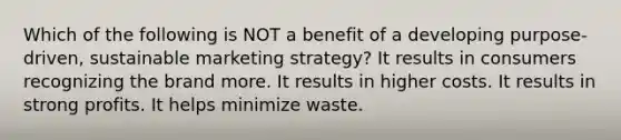 Which of the following is NOT a benefit of a developing purpose-driven, sustainable marketing strategy? It results in consumers recognizing the brand more. It results in higher costs. It results in strong profits. It helps minimize waste.