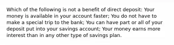 Which of the following is not a benefit of direct deposit: Your money is available in your account faster; You do not have to make a special trip to the bank; You can have part or all of your deposit put into your savings account; Your money earns more interest than in any other type of savings plan.