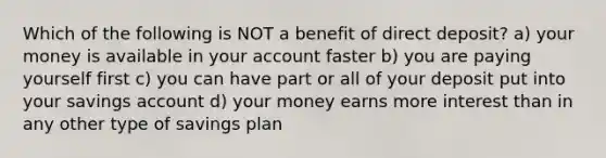 Which of the following is NOT a benefit of direct deposit? a) your money is available in your account faster b) you are paying yourself first c) you can have part or all of your deposit put into your savings account d) your money earns more interest than in any other type of savings plan