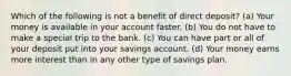 Which of the following is not a benefit of direct deposit? (a) Your money is available in your account faster. (b) You do not have to make a special trip to the bank. (c) You can have part or all of your deposit put into your savings account. (d) Your money earns more interest than in any other type of savings plan.