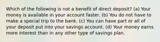 Which of the following is not a benefit of direct deposit? (a) Your money is available in your account faster. (b) You do not have to make a special trip to the bank. (c) You can have part or all of your deposit put into your savings account. (d) Your money earns more interest than in any other type of savings plan.