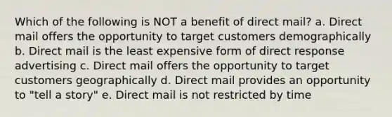 Which of the following is NOT a benefit of direct mail? a. Direct mail offers the opportunity to target customers demographically b. Direct mail is the least expensive form of direct response advertising c. Direct mail offers the opportunity to target customers geographically d. Direct mail provides an opportunity to "tell a story" e. Direct mail is not restricted by time