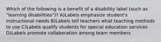 Which of the following is a benefit of a disability label (such as "learning disabilities")? A)Labels emphasize student's instructional needs B)Labels tell teachers what teaching methods to use C)Labels qualify students for special education services D)Labels promote collaboration among team members