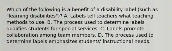 Which of the following is a benefit of a disability label (such as "learning disabilities")? A. Labels tell teachers what teaching methods to use. B. The process used to determine labels qualifies students for special services. C. Labels promote collaboration among team members. D. The process used to determine labels emphasizes students' instructional needs.