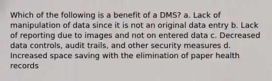 Which of the following is a benefit of a DMS? a. Lack of manipulation of data since it is not an original data entry b. Lack of reporting due to images and not on entered data c. Decreased data controls, audit trails, and other security measures d. Increased space saving with the elimination of paper health records