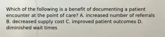 Which of the following is a benefit of documenting a patient encounter at the point of care? A. increased number of referrals B. decreased supply cost C. improved patient outcomes D. diminished wait times