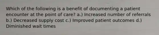 Which of the following is a benefit of documenting a patient encounter at the point of care? a.) Increased number of referrals b.) Decreased supply cost c.) Improved patient outcomes d.) Diminished wait times