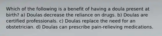 Which of the following is a benefit of having a doula present at birth? a) Doulas decrease the reliance on drugs. b) Doulas are certified professionals. c) Doulas replace the need for an obstetrician. d) Doulas can prescribe pain-relieving medications.