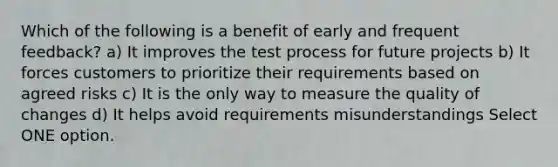 Which of the following is a benefit of early and frequent feedback? a) It improves the test process for future projects b) It forces customers to prioritize their requirements based on agreed risks c) It is the only way to measure the quality of changes d) It helps avoid requirements misunderstandings Select ONE option.