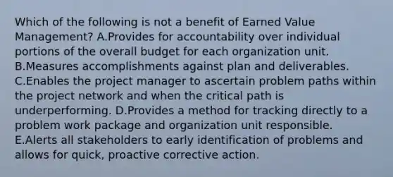 Which of the following is not a benefit of Earned Value Management? A.Provides for accountability over individual portions of the overall budget for each organization unit. B.Measures accomplishments against plan and deliverables. C.Enables the project manager to ascertain problem paths within the project network and when the critical path is underperforming. D.Provides a method for tracking directly to a problem work package and organization unit responsible. E.Alerts all stakeholders to early identification of problems and allows for quick, proactive corrective action.