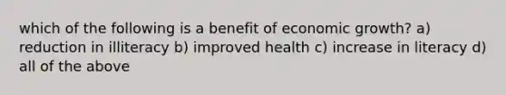 which of the following is a benefit of economic growth? a) reduction in illiteracy b) improved health c) increase in literacy d) all of the above