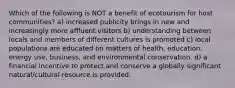 Which of the following is NOT a benefit of ecotourism for host communities? a) increased publicity brings in new and increasingly more affluent visitors b) understanding between locals and members of different cultures is promoted c) local populations are educated on matters of health, education, energy use, business, and environmental conservation. d) a financial incentive to protect and conserve a globally significant natural/cultural resource is provided.