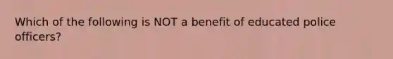 Which of the following is NOT a benefit of educated police officers?