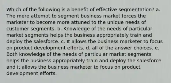 Which of the following is a benefit of effective segmentation? a. The mere attempt to segment business market forces the marketer to become more attuned to the unique needs of customer segments. b. Knowledge of the needs of particular market segments helps the business appropriately train and deploy the salesforce. c. It allows the business marketer to focus on product development efforts. d. all of the answer choices. e. Both knowledge of the needs of particular market segments helps the business appropriately train and deploy the salesforce and it allows the business marketer to focus on product development efforts.