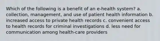 Which of the following is a benefit of an e-health system? a. collection, management, and use of patient health information b. increased access to private health records c. convenient access to health records for criminal investigations d. less need for communication among health-care providers