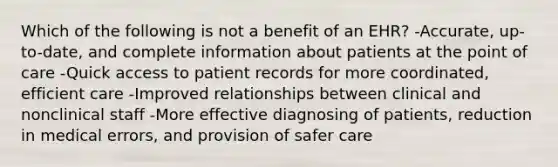 Which of the following is not a benefit of an EHR? -Accurate, up-to-date, and complete information about patients at the point of care -Quick access to patient records for more coordinated, efficient care -Improved relationships between clinical and nonclinical staff -More effective diagnosing of patients, reduction in medical errors, and provision of safer care