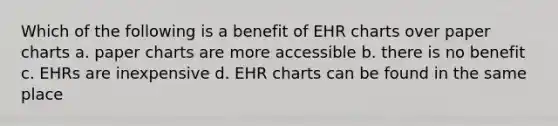 Which of the following is a benefit of EHR charts over paper charts a. paper charts are more accessible b. there is no benefit c. EHRs are inexpensive d. EHR charts can be found in the same place