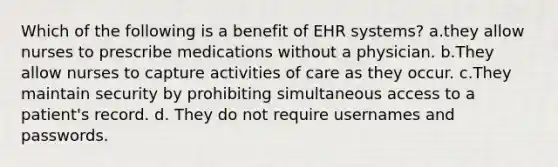 Which of the following is a benefit of EHR systems? a.they allow nurses to prescribe medications without a physician. b.They allow nurses to capture activities of care as they occur. c.They maintain security by prohibiting simultaneous access to a patient's record. d. They do not require usernames and passwords.