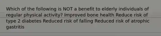 Which of the following is NOT a benefit to elderly individuals of regular physical activity? Improved bone health Reduce risk of type 2 diabetes Reduced risk of falling Reduced risk of atrophic gastritis