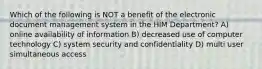 Which of the following is NOT a benefit of the electronic document management system in the HIM Department? A) online availability of information B) decreased use of computer technology C) system security and confidentiality D) multi user simultaneous access