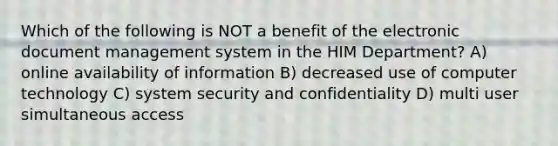 Which of the following is NOT a benefit of the electronic document management system in the HIM Department? A) online availability of information B) decreased use of computer technology C) system security and confidentiality D) multi user simultaneous access