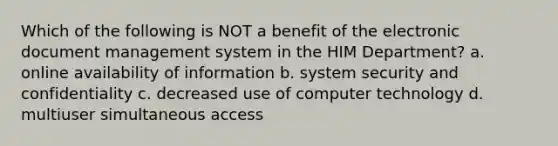 Which of the following is NOT a benefit of the electronic document management system in the HIM Department? a. online availability of information b. system security and confidentiality c. decreased use of computer technology d. multiuser simultaneous access