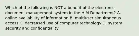 Which of the following is NOT a benefit of the electronic document management system in the HIM Department? A. online availability of information B. multiuser simultaneous access C. decreased use of computer technology D. system security and confidentiality