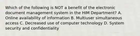 Which of the following is NOT a benefit of the electronic document management system in the HIM Department? A. Online availability of information B. Multiuser simultaneous access C. Decreased use of computer technology D. System security and confidentiality