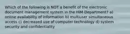 Which of the following is NOT a benefit of the electronic document management system in the HIM Department? a) online availability of information b) multiuser simultaneous access c) decreased use of computer technology d) system security and confidentiality