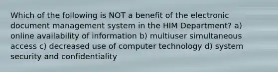 Which of the following is NOT a benefit of the electronic document management system in the HIM Department? a) online availability of information b) multiuser simultaneous access c) decreased use of computer technology d) system security and confidentiality