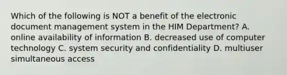 Which of the following is NOT a benefit of the electronic document management system in the HIM Department? A. online availability of information B. decreased use of computer technology C. system security and confidentiality D. multiuser simultaneous access