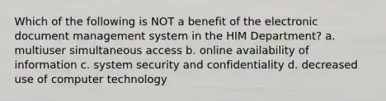 Which of the following is NOT a benefit of the electronic document management system in the HIM Department? a. multiuser simultaneous access b. online availability of information c. system security and confidentiality d. decreased use of computer technology