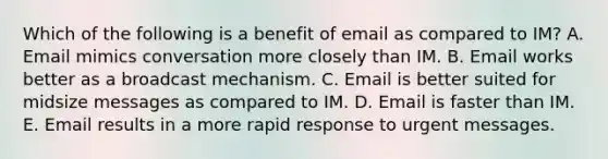 Which of the following is a benefit of email as compared to IM? A. Email mimics conversation more closely than IM. B. Email works better as a broadcast mechanism. C. Email is better suited for midsize messages as compared to IM. D. Email is faster than IM. E. Email results in a more <a href='https://www.questionai.com/knowledge/kUJ7f0s0BL-rapid-response' class='anchor-knowledge'>rapid response</a> to urgent messages.