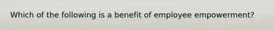 Which of the following is a benefit of employee empowerment?