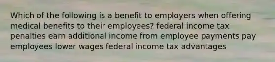 Which of the following is a benefit to employers when offering medical benefits to their employees? federal income tax penalties earn additional income from employee payments pay employees lower wages federal income tax advantages