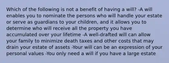 Which of the following is not a benefit of having a will? -A will enables you to nominate the persons who will handle your estate or serve as guardians to your children, and it allows you to determine who will receive all the property you have accumulated over your lifetime -A well-drafted will can allow your family to minimize death taxes and other costs that may drain your estate of assets -Your will can be an expression of your personal values -You only need a will if you have a large estate