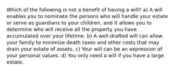 Which of the following is not a benefit of having a will? a) A will enables you to nominate the persons who will handle your estate or serve as guardians to your children, and it allows you to determine who will receive all the property you have accumulated over your lifetime. b) A well-drafted will can allow your family to minimize death taxes and other costs that may drain your estate of assets. c) Your will can be an expression of your personal values. d) You only need a will if you have a large estate.