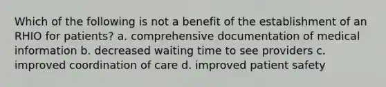 Which of the following is not a benefit of the establishment of an RHIO for patients? a. comprehensive documentation of medical information b. decreased waiting time to see providers c. improved coordination of care d. improved patient safety