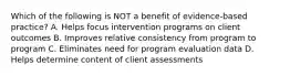 Which of the following is NOT a benefit of evidence-based practice? A. Helps focus intervention programs on client outcomes B. Improves relative consistency from program to program C. Eliminates need for program evaluation data D. Helps determine content of client assessments