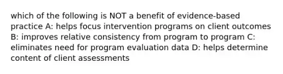 which of the following is NOT a benefit of evidence-based practice A: helps focus intervention programs on client outcomes B: improves relative consistency from program to program C: eliminates need for program evaluation data D: helps determine content of client assessments