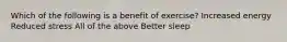 Which of the following is a benefit of exercise? Increased energy Reduced stress All of the above Better sleep