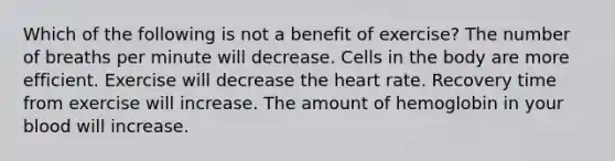 Which of the following is not a benefit of exercise? The number of breaths per minute will decrease. Cells in the body are more efficient. Exercise will decrease the heart rate. Recovery time from exercise will increase. The amount of hemoglobin in your blood will increase.