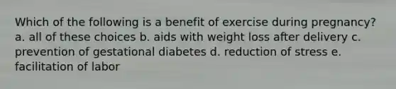 Which of the following is a benefit of exercise during pregnancy? a. all of these choices b. aids with weight loss after delivery c. prevention of gestational diabetes d. reduction of stress e. facilitation of labor