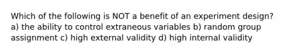 Which of the following is NOT a benefit of an experiment design? a) the ability to control extraneous variables b) random group assignment c) high external validity d) high internal validity