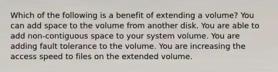 Which of the following is a benefit of extending a volume? You can add space to the volume from another disk. You are able to add non-contiguous space to your system volume. You are adding fault tolerance to the volume. You are increasing the access speed to files on the extended volume.