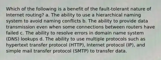 Which of the following is a benefit of the fault-tolerant nature of Internet routing? a. The ability to use a hierarchical naming system to avoid naming conflicts b. The ability to provide data transmission even when some connections between routers have failed c. The ability to resolve errors in domain name system (DNS) lookups d. The ability to use multiple protocols such as hypertext transfer protocol (HTTP), Internet protocol (IP), and simple mail transfer protocol (SMTP) to transfer data.