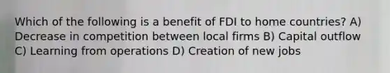 Which of the following is a benefit of FDI to home countries? A) Decrease in competition between local firms B) Capital outflow C) Learning from operations D) Creation of new jobs