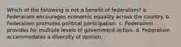 Which of the following is not a benefit of federalism? a. Federalism encourages economic equality across the country. b. Federalism promotes political participation. c. Federalism provides for multiple levels of government action. d. Federalism accommodates a diversity of opinion.