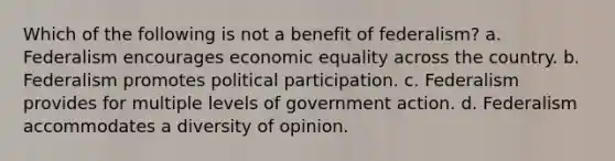 Which of the following is not a benefit of federalism? a. Federalism encourages economic equality across the country. b. Federalism promotes political participation. c. Federalism provides for multiple levels of government action. d. Federalism accommodates a diversity of opinion.