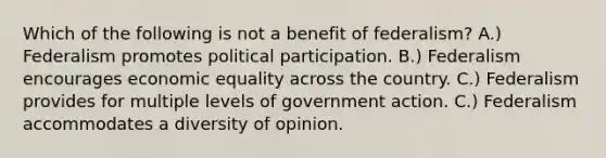 Which of the following is not a benefit of federalism? A.) Federalism promotes political participation. B.) Federalism encourages economic equality across the country. C.) Federalism provides for multiple levels of government action. C.) Federalism accommodates a diversity of opinion.